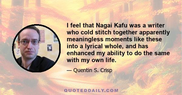 I feel that Nagai Kafu was a writer who cold stitch together apparently meaningless moments like these into a lyrical whole, and has enhanced my ability to do the same with my own life.