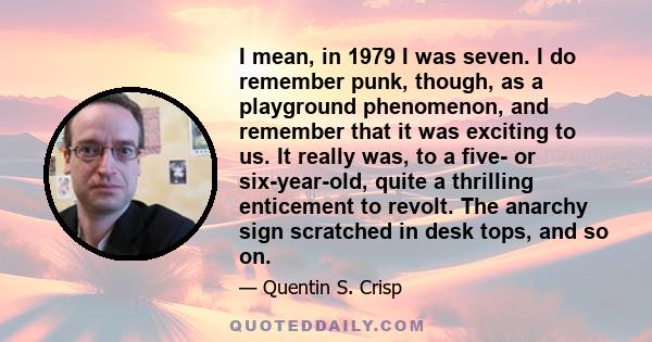 I mean, in 1979 I was seven. I do remember punk, though, as a playground phenomenon, and remember that it was exciting to us. It really was, to a five- or six-year-old, quite a thrilling enticement to revolt. The