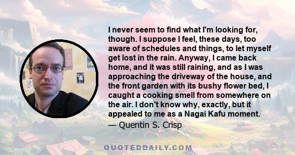 I never seem to find what I'm looking for, though. I suppose I feel, these days, too aware of schedules and things, to let myself get lost in the rain. Anyway, I came back home, and it was still raining, and as I was