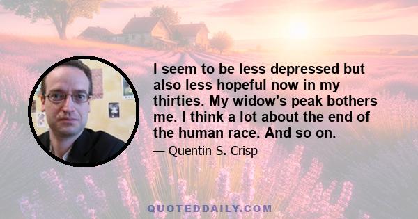 I seem to be less depressed but also less hopeful now in my thirties. My widow's peak bothers me. I think a lot about the end of the human race. And so on.