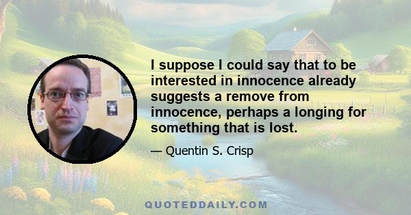 I suppose I could say that to be interested in innocence already suggests a remove from innocence, perhaps a longing for something that is lost.