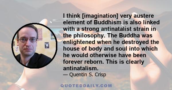 I think [imagination] very austere element of Buddhism is also linked with a strong antinatalist strain in the philosophy. The Buddha was enlightened when he destroyed the house of body and soul into which he would