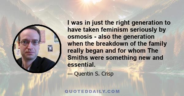 I was in just the right generation to have taken feminism seriously by osmosis - also the generation when the breakdown of the family really began and for whom The Smiths were something new and essential.