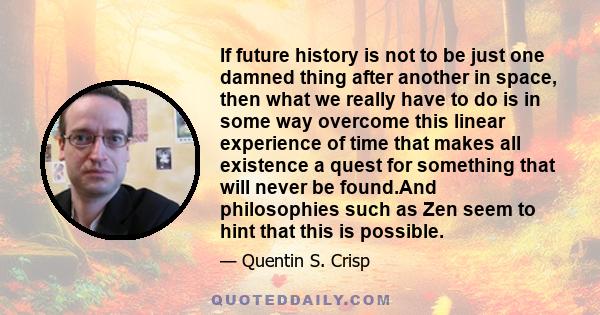 If future history is not to be just one damned thing after another in space, then what we really have to do is in some way overcome this linear experience of time that makes all existence a quest for something that will 