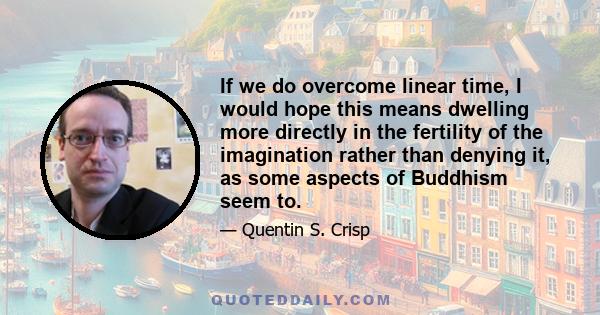 If we do overcome linear time, I would hope this means dwelling more directly in the fertility of the imagination rather than denying it, as some aspects of Buddhism seem to.