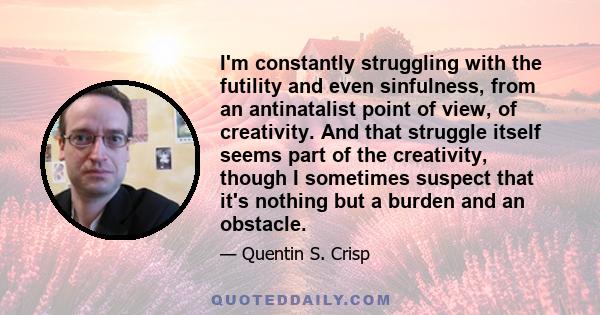 I'm constantly struggling with the futility and even sinfulness, from an antinatalist point of view, of creativity. And that struggle itself seems part of the creativity, though I sometimes suspect that it's nothing but 