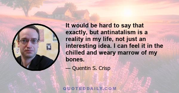 It would be hard to say that exactly, but antinatalism is a reality in my life, not just an interesting idea. I can feel it in the chilled and weary marrow of my bones.