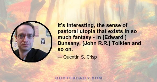 It's interesting, the sense of pastoral utopia that exists in so much fantasy - in [Edward ] Dunsany, [John R.R.] Tolkien and so on.