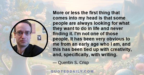 More or less the first thing that comes into my head is that some people are always looking for what they want to do in life and never finding it. I'm not one of those people. It has been very obvious to me from an