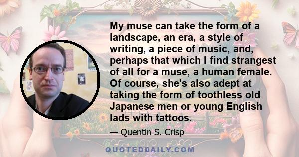 My muse can take the form of a landscape, an era, a style of writing, a piece of music, and, perhaps that which I find strangest of all for a muse, a human female. Of course, she's also adept at taking the form of