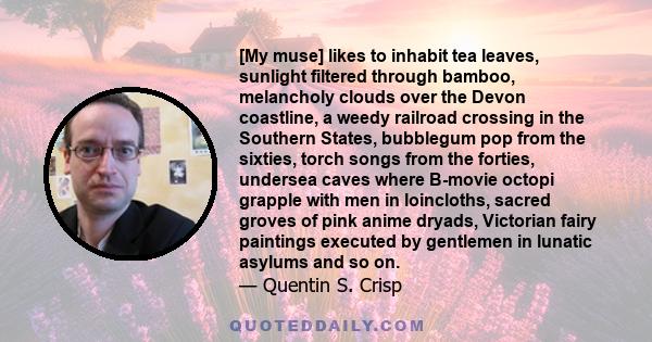 [My muse] likes to inhabit tea leaves, sunlight filtered through bamboo, melancholy clouds over the Devon coastline, a weedy railroad crossing in the Southern States, bubblegum pop from the sixties, torch songs from the 