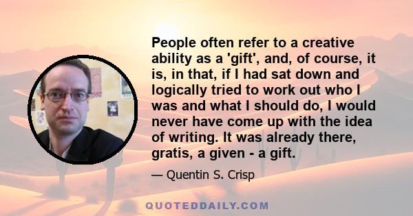 People often refer to a creative ability as a 'gift', and, of course, it is, in that, if I had sat down and logically tried to work out who I was and what I should do, I would never have come up with the idea of