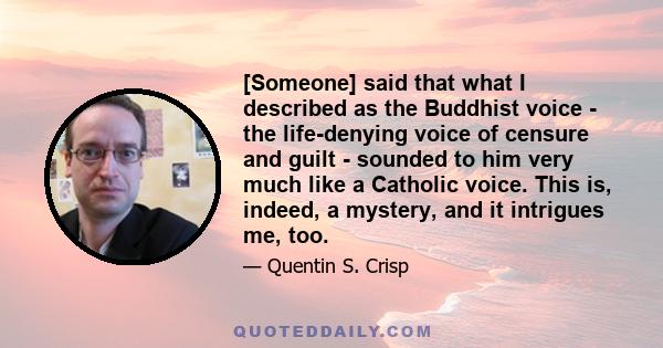 [Someone] said that what I described as the Buddhist voice - the life-denying voice of censure and guilt - sounded to him very much like a Catholic voice. This is, indeed, a mystery, and it intrigues me, too.