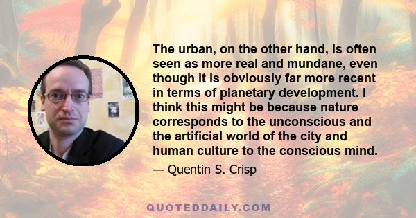 The urban, on the other hand, is often seen as more real and mundane, even though it is obviously far more recent in terms of planetary development. I think this might be because nature corresponds to the unconscious