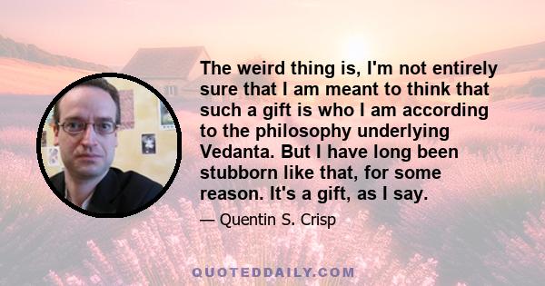 The weird thing is, I'm not entirely sure that I am meant to think that such a gift is who I am according to the philosophy underlying Vedanta. But I have long been stubborn like that, for some reason. It's a gift, as I 