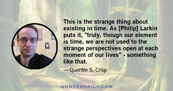 This is the strange thing about existing in time. As [Philip] Larkin puts it, truly, though our element is time, we are not used to the strange perspectives open at each moment of our lives - something like that.