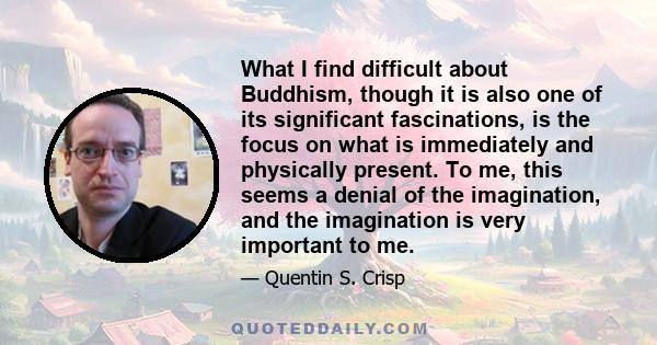 What I find difficult about Buddhism, though it is also one of its significant fascinations, is the focus on what is immediately and physically present. To me, this seems a denial of the imagination, and the imagination 