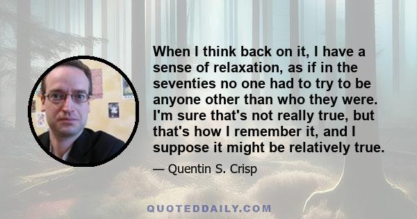 When I think back on it, I have a sense of relaxation, as if in the seventies no one had to try to be anyone other than who they were. I'm sure that's not really true, but that's how I remember it, and I suppose it