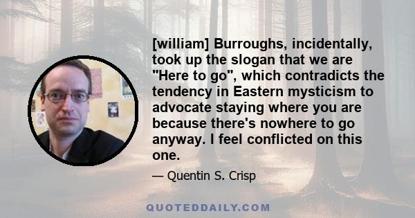 [william] Burroughs, incidentally, took up the slogan that we are Here to go, which contradicts the tendency in Eastern mysticism to advocate staying where you are because there's nowhere to go anyway. I feel conflicted 