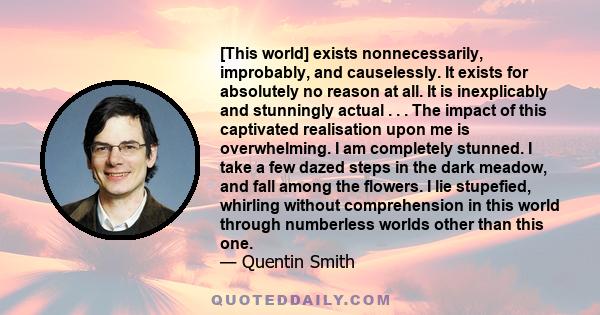 [This world] exists nonnecessarily, improbably, and causelessly. It exists for absolutely no reason at all. It is inexplicably and stunningly actual . . . The impact of this captivated realisation upon me is