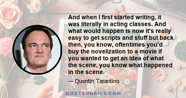 And when I first started writing, it was literally in acting classes. And what would happen is now it's really easy to get scripts and stuff but back then, you know, oftentimes you'd buy the novelization to a movie if