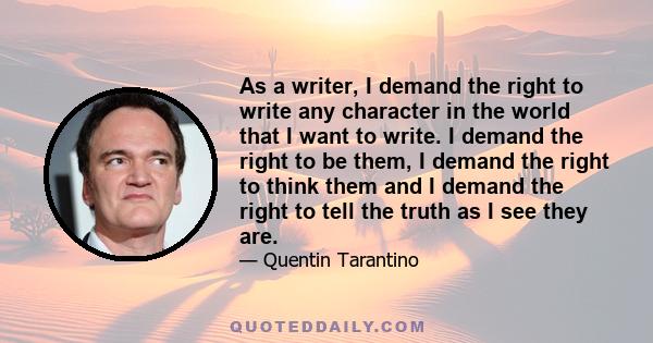 As a writer, I demand the right to write any character in the world that I want to write. I demand the right to be them, I demand the right to think them and I demand the right to tell the truth as I see they are.