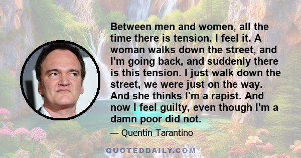 Between men and women, all the time there is tension. I feel it. A woman walks down the street, and I'm going back, and suddenly there is this tension. I just walk down the street, we were just on the way. And she