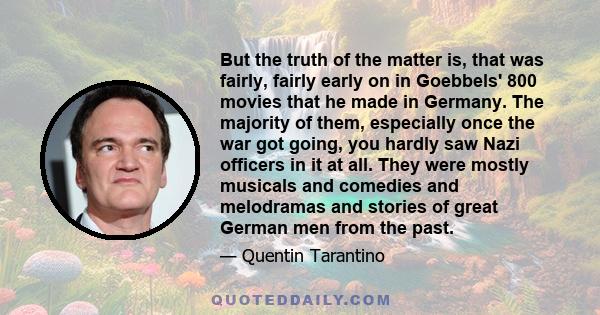 But the truth of the matter is, that was fairly, fairly early on in Goebbels' 800 movies that he made in Germany. The majority of them, especially once the war got going, you hardly saw Nazi officers in it at all. They