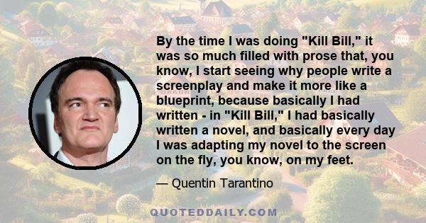 By the time I was doing Kill Bill, it was so much filled with prose that, you know, I start seeing why people write a screenplay and make it more like a blueprint, because basically I had written - in Kill Bill, I had