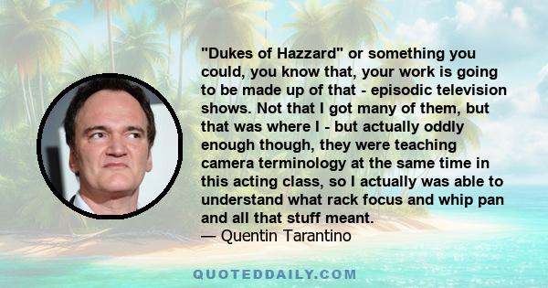 Dukes of Hazzard or something you could, you know that, your work is going to be made up of that - episodic television shows. Not that I got many of them, but that was where I - but actually oddly enough though, they