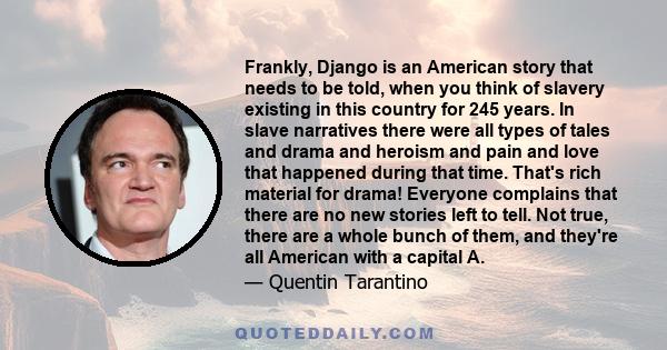 Frankly, Django is an American story that needs to be told, when you think of slavery existing in this country for 245 years. In slave narratives there were all types of tales and drama and heroism and pain and love