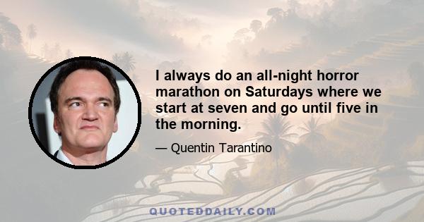 I always do an all-night horror marathon on Saturdays where we start at seven and go until five in the morning.