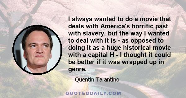 I always wanted to do a movie that deals with America's horrific past with slavery, but the way I wanted to deal with it is - as opposed to doing it as a huge historical movie with a capital H - I thought it could be