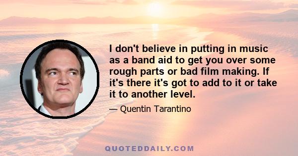 I don't believe in putting in music as a band aid to get you over some rough parts or bad film making. If it's there it's got to add to it or take it to another level.