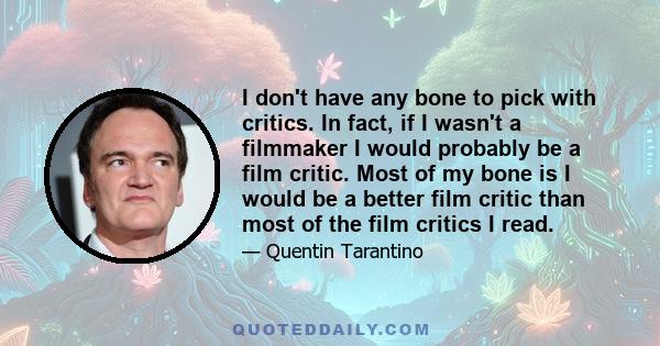 I don't have any bone to pick with critics. In fact, if I wasn't a filmmaker I would probably be a film critic. Most of my bone is I would be a better film critic than most of the film critics I read.