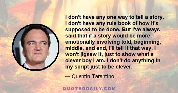 I don't have any one way to tell a story. I don't have any rule book of how it's supposed to be done. But I've always said that if a story would be more emotionally involving told, beginning, middle, and end, I'll tell