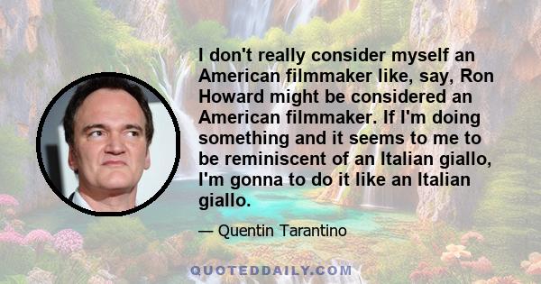 I don't really consider myself an American filmmaker like, say, Ron Howard might be considered an American filmmaker. If I'm doing something and it seems to me to be reminiscent of an Italian giallo, I'm gonna to do it