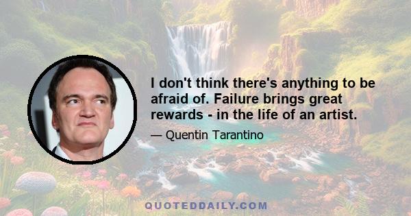 I don't think there's anything to be afraid of. Failure brings great rewards - in the life of an artist.