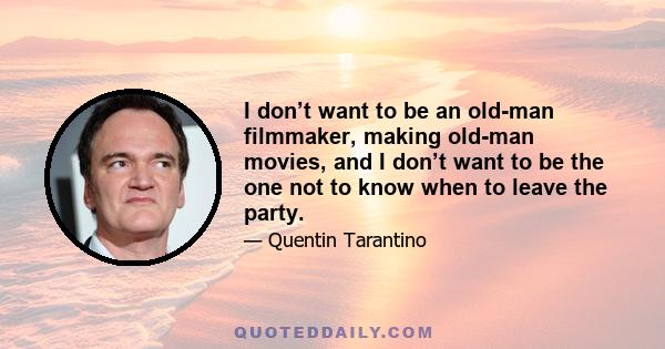 I don’t want to be an old-man filmmaker, making old-man movies, and I don’t want to be the one not to know when to leave the party.