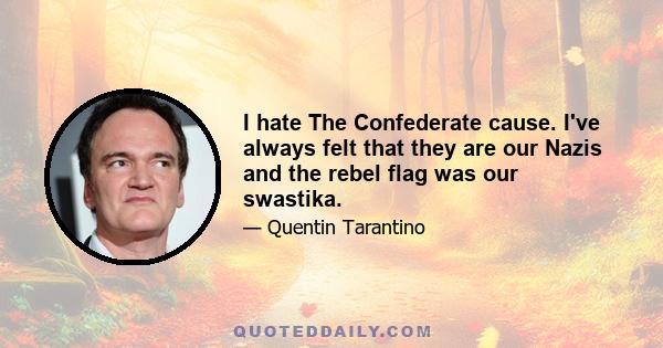 I hate The Confederate cause. I've always felt that they are our Nazis and the rebel flag was our swastika.