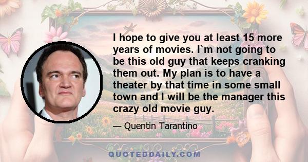 I hope to give you at least 15 more years of movies. I`m not going to be this old guy that keeps cranking them out. My plan is to have a theater by that time in some small town and I will be the manager this crazy old