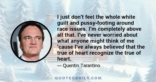 I just don't feel the whole white guilt and pussy-footing around race issues. I'm completely above all that. I've never worried about what anyone might think of me 'cause I've always believed that the true of heart