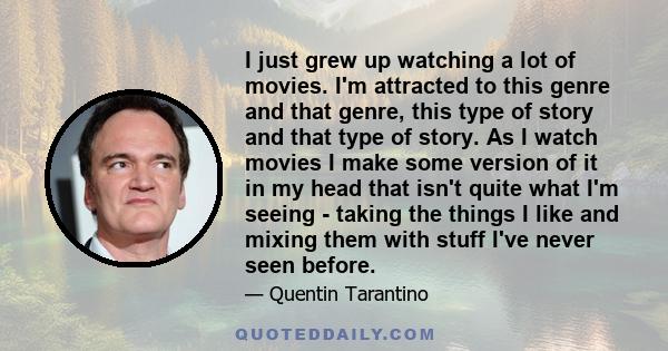 I just grew up watching a lot of movies. I'm attracted to this genre and that genre, this type of story and that type of story. As I watch movies I make some version of it in my head that isn't quite what I'm seeing -