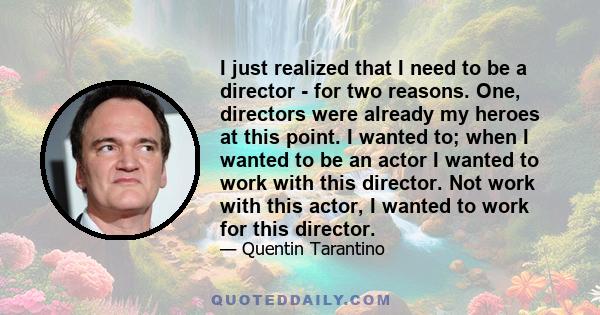 I just realized that I need to be a director - for two reasons. One, directors were already my heroes at this point. I wanted to; when I wanted to be an actor I wanted to work with this director. Not work with this