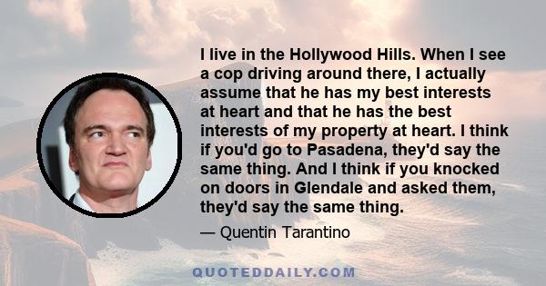 I live in the Hollywood Hills. When I see a cop driving around there, I actually assume that he has my best interests at heart and that he has the best interests of my property at heart. I think if you'd go to Pasadena, 