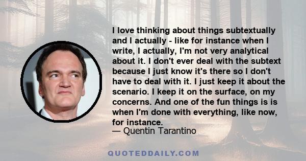 I love thinking about things subtextually and I actually - like for instance when I write, I actually, I'm not very analytical about it. I don't ever deal with the subtext because I just know it's there so I don't have