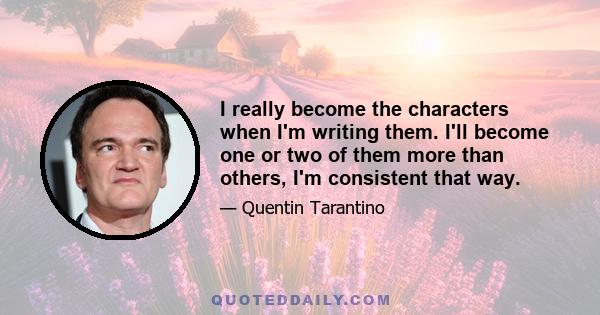 I really become the characters when I'm writing them. I'll become one or two of them more than others, I'm consistent that way.