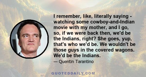 I remember, like, literally saying - watching some cowboy-and-Indian movie with my mother, and I go, so, if we were back then, we'd be the Indians, right? She goes, yup, that's who we'd be. We wouldn't be those guys in