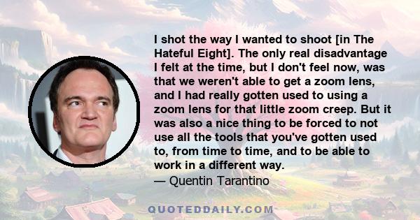 I shot the way I wanted to shoot [in The Hateful Eight]. The only real disadvantage I felt at the time, but I don't feel now, was that we weren't able to get a zoom lens, and I had really gotten used to using a zoom