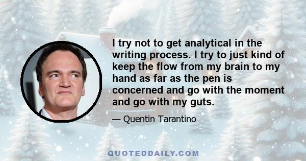 I try not to get analytical in the writing process. I try to just kind of keep the flow from my brain to my hand as far as the pen is concerned and go with the moment and go with my guts.